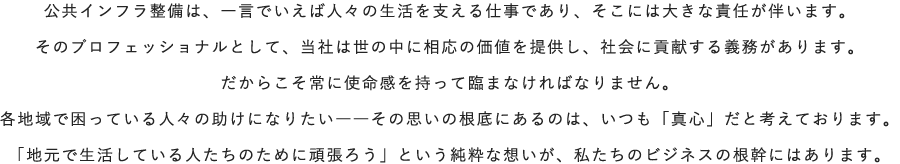 公共インフラ整備は、一言でいえば人々の生活を支える仕事であり、そこには大きな責任が伴います。そのプロフェッショナルとして、当社は世の中に相応の価値を提供し、社会に貢献する義務があります。だからこそ常に使命感を持って臨まなければなりません。各地域で困っている人々の助けになりたい――その思いの根底にあるのは、いつも「真心」だと考えております。「地元で生活している人たちのために頑張ろう」という純粋な想いが、私たちのビジネスの根幹にはあります。