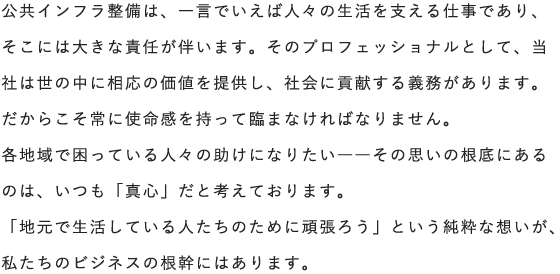 公共インフラ整備は、一言でいえば人々の生活を支える仕事であり、そこには大きな責任が伴います。そのプロフェッショナルとして、当社は世の中に相応の価値を提供し、社会に貢献する義務があります。だからこそ常に使命感を持って臨まなければなりません。各地域で困っている人々の助けになりたい――その思いの根底にあるのは、いつも「真心」だと考えております。「地元で生活している人たちのために頑張ろう」という純粋な想いが、私たちのビジネスの根幹にはあります。